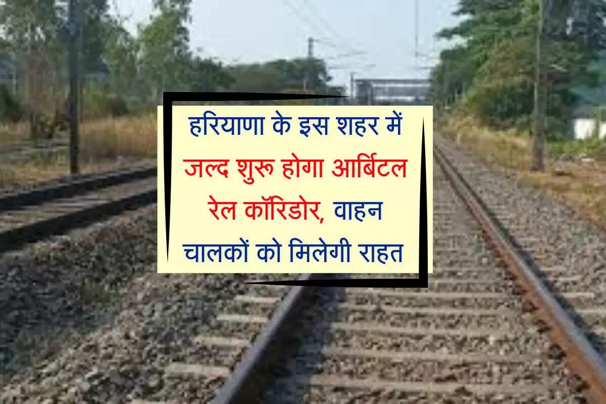 हरियाणा के इस शहर में जल्द शुरू होगा आर्बिटल रेल कॉरिडोर, वाहन चालकों को मिलेगी राहत