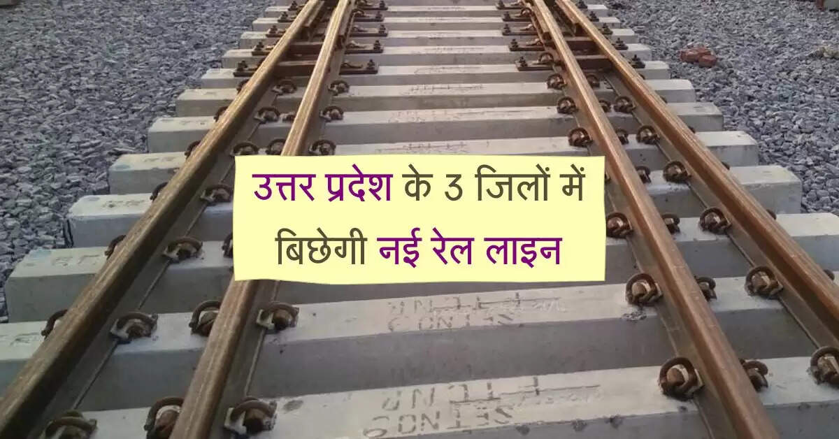 उत्तर प्रदेश के 3 जिलों में बिछेगी नई रेल लाइन, 6 नए स्टेशन बनेगें, 1 स्टेशन बनेगा जंक्शन
