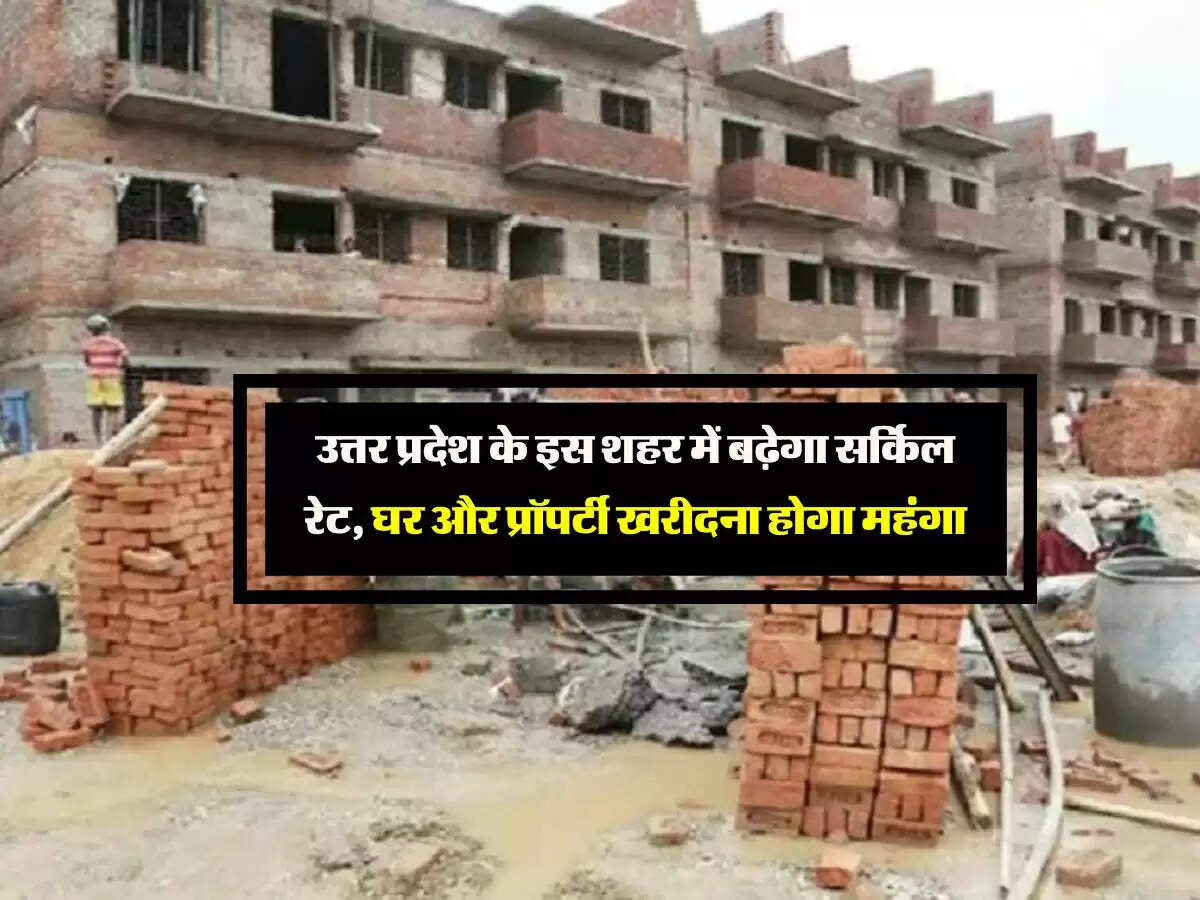 उत्तर प्रदेश के इस शहर में बढ़ेगा सर्किल रेट, घर और प्रॉपर्टी खरीदना होगा महंगा