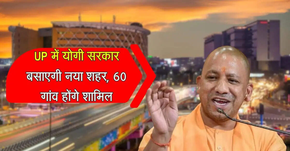 UP में योगी सरकार बसाएगी नया शहर, 60 गांव होंगे शामिल, 6 जिले होंगे निहाल