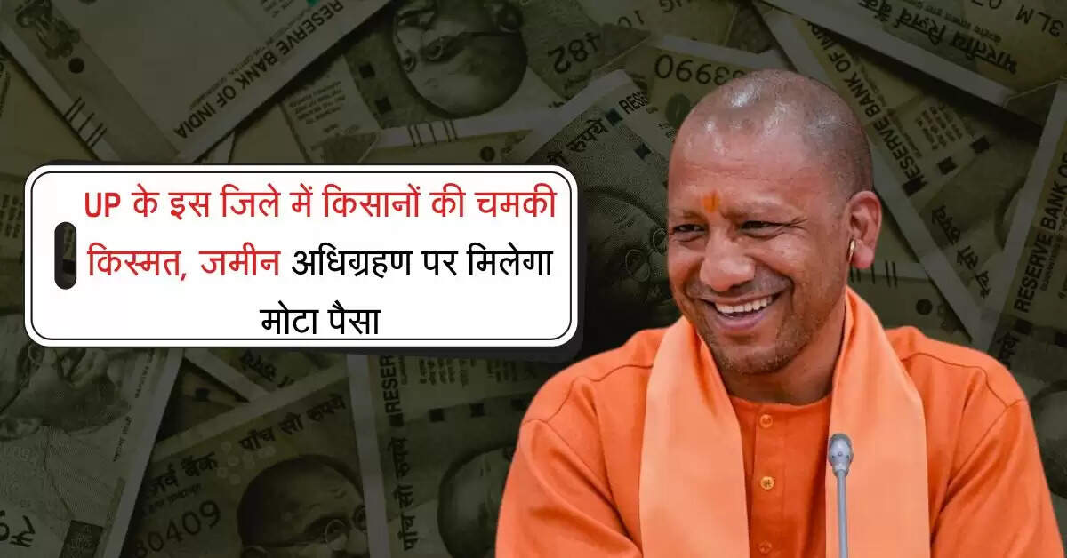 UP के इस जिले में किसानों की चमकी किस्मत, जमीन अधिग्रहण पर मिलेगा मोटा पैसा
