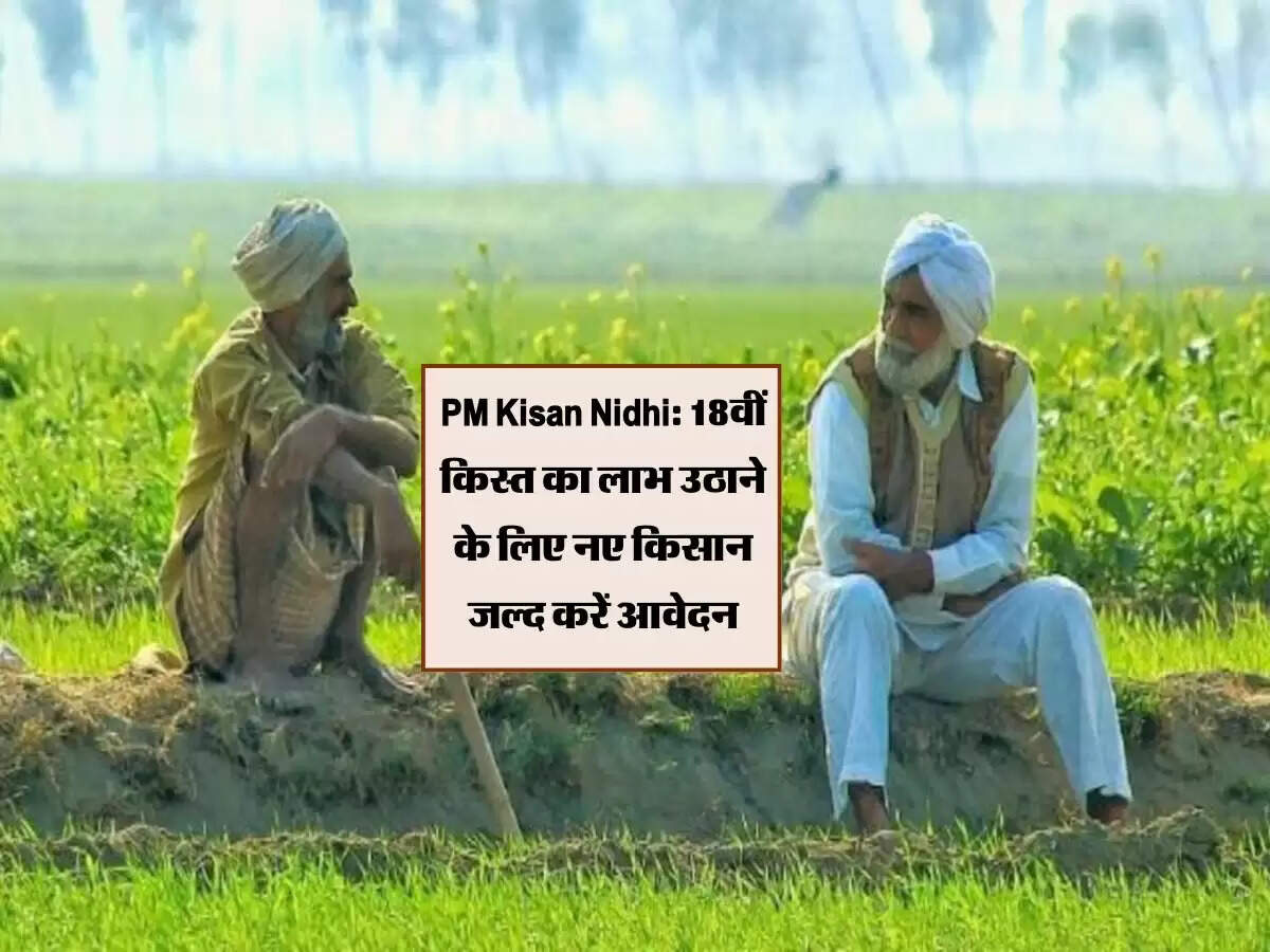 PM Kisan Nidhi: 18वीं किस्त का लाभ उठाने के लिए नए किसान जल्द करें आवेदन