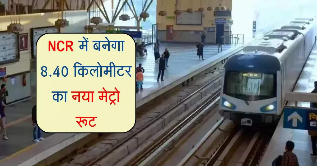 NCR में बनेगा 8.40 किलोमीटर का नया मेट्रो रूट, 7 नए स्टेशन का होगा निर्माण, इन इलाकों को फायदा