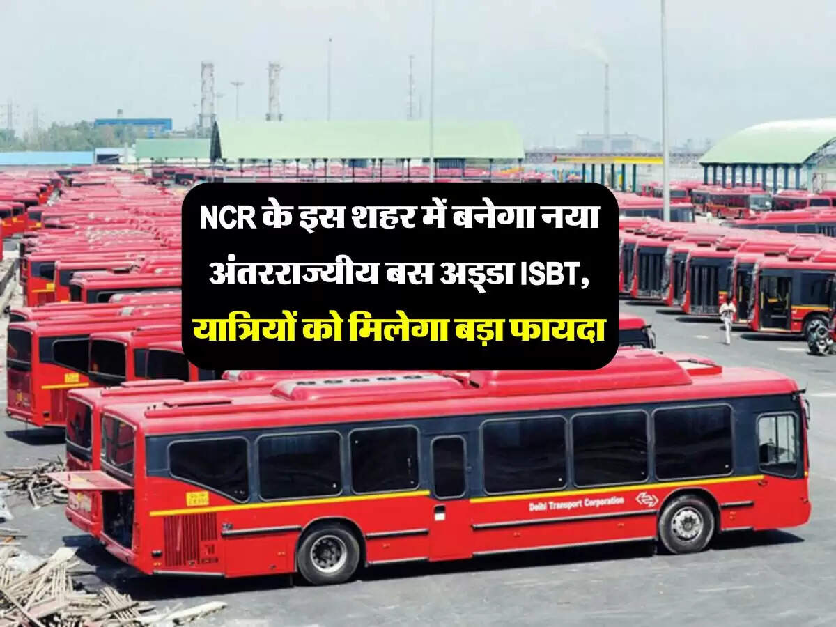 NCR के इस शहर में बनेगा नया अंतरराज्यीय बस अड्डा ISBT, यात्रियों को मिलेगा बड़ा फायदा