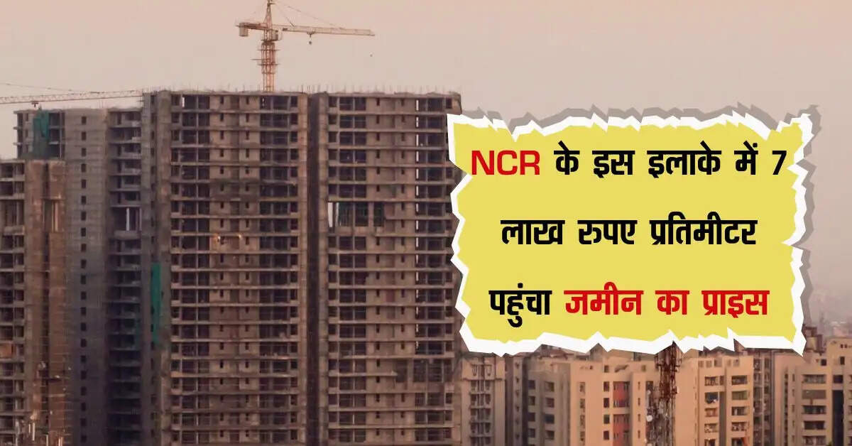 NCR के इस इलाके में 7 लाख रुपए प्रतिमीटर पहुंचा जमीन का प्राइस, अभी और आएगा प्रोपर्टी रेट में उछाल