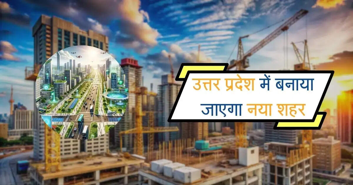 उत्तर प्रदेश में 25 गांवों की जमीन अधिग्रहण कर बनाया जाएगा नया शहर