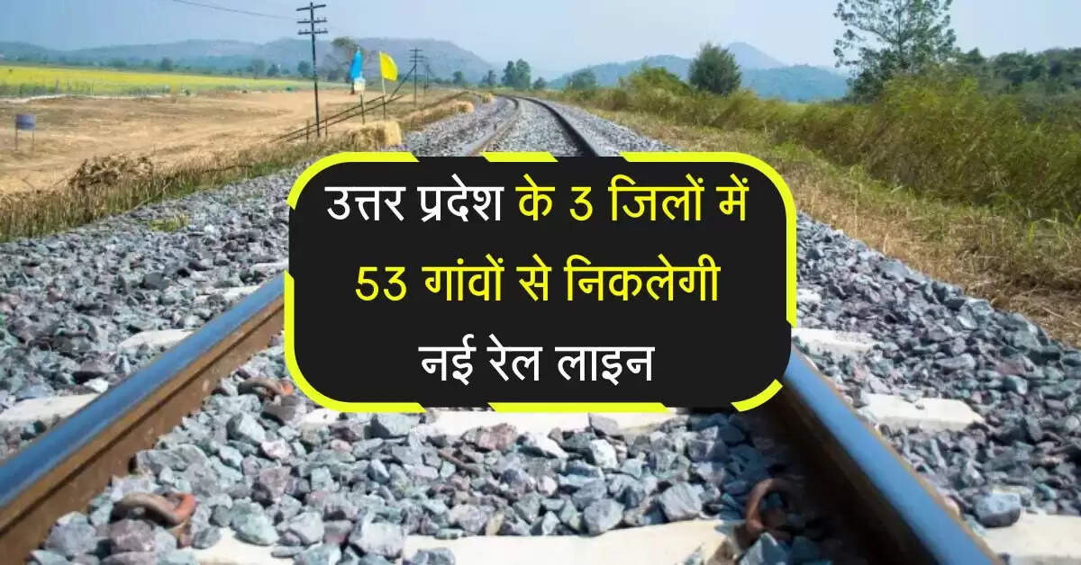 उत्तर प्रदेश के 3 जिलों में 53 गांवों से निकलेगी नई रेल लाइन, 1 स्टेशन बनेगा जंक्शन