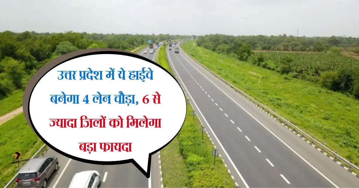 उत्तर प्रदेश में ये हाईवे बनेगा 4 लेन चौड़ा, 6 से ज्यादा जिलों को मिलेगा बड़ा फायदा