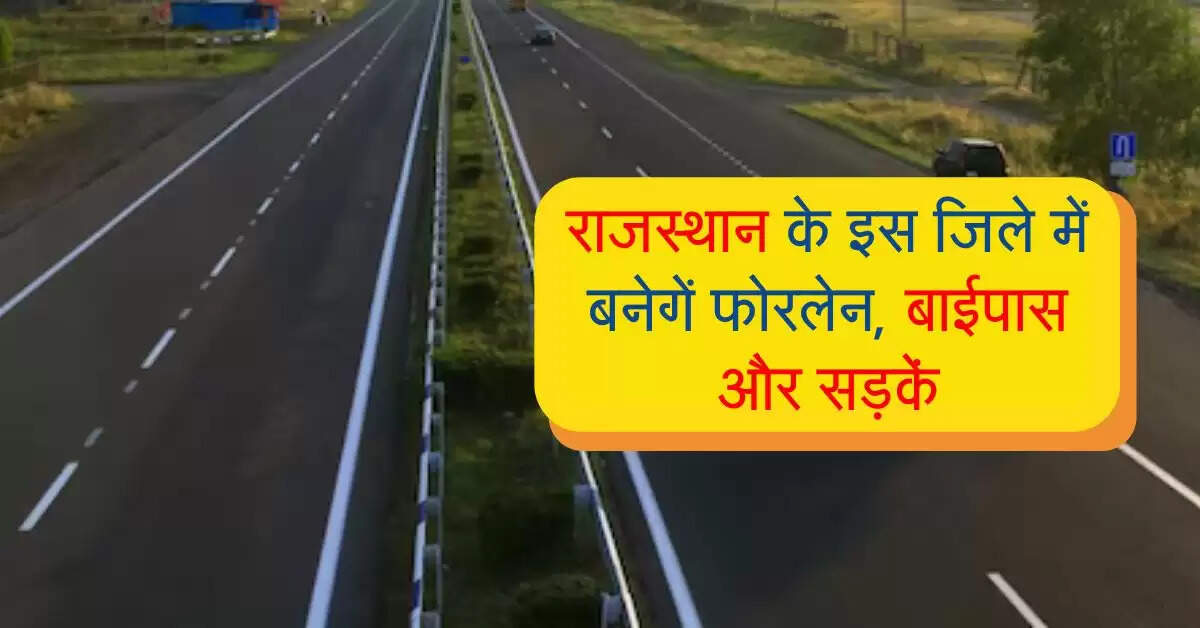राजस्थान के इस जिले की बल्ले-बल्ले, बनेगें फोरलेन, बाईपास और करोड़ों की लागत से सड़कें
