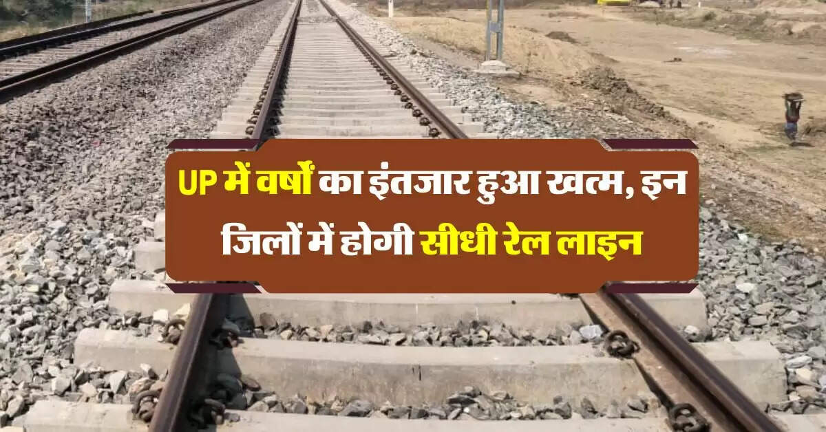 UP में वर्षों का इंतजार हुआ खत्म, इन जिलों में होगी सीधी रेल लाइन सेवा