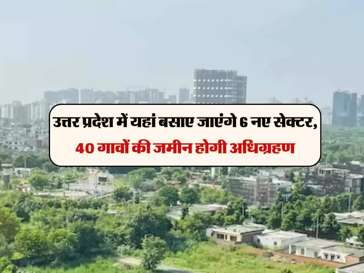 उत्तर प्रदेश में यहां बसाए जाएंगे 6 नए सेक्टर, 40 गावों की जमीन होगी अधिग्रहण